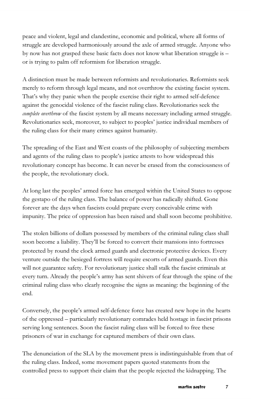 peace and violens,legal nd clandestine, ceonomic and politcal, where al forms of strugle ace developed harmoniously around the asle of armed serugle. Aayone who by o has ot grasped these basic fscts docs not know what iberation seruggle is — o s aying to palm off seformism for heration strggle.  A distnction must be made hetween reformists and revolutionarics. Reformists sck merely o reform through legal means, and not ovesthrow the cxisting fascist systern “That’s why they panic when the people exercise their right to armed self defence agins the genocidal violence of the fascse ruling class. Revolutionaris seck the complte vethro of the fascist system by all means necessary including armed struggle. Revoluionaries seck, morcaver, to subject to peoples’ justice individual mermbers of the ruling class for their many crimes against humanity.  “The spreading of the Fst and West cossts of the philosophy of subjecting members and agents of the rling clas to people’s fustice attests to horw widespread this revalutionary concept has become. It can never be erased from the consciousness of the people, the revoluionary clock.  Atlong last the peoples’ armed force has cmerged within the Usited States to oppose the gestapo of the ruling class. The balaace of power has radicaly shifted. Gone forever are the days whe fascists could prepare every conceivable crime with impuiy. The price of oppression has been raised and shal soon become probibitve.  “The stolen billions of dollrs possessed by members of the criminal ruling class shall Soon become  lability. They’ll be forced to convert their maasions into fortresscs protected by round the clock armed guards and electronic protective devices. Every venture outside the besicged fortress will reqie escorts of armed guards, Even this will ot guaranee safey. For revolutionary justice shall salk the fascse criminals at every turn. Alrcady the people’s smy has sen shivers of fear through the spine of the criminal rling class who clearly recognise the signs as meaning the beginaing of the end.  Conversely,the people’s armed self. defence force has created new hope in the hearts f the oppressed — particulaly revolutionary comrades held hostage in fascist prisons Serving long sentences. Soon the fascise rling class will be forced to free these prisaners of war in exchange for captured mermbers of their own class.  “The denunciation of the SLA by the movement pressis indistinguishable from that of the ruling class. Indeed, some movement papers quoted statcments from the controlled press to support their claim that the people rejcted the kidapping, The  Prp— 3 